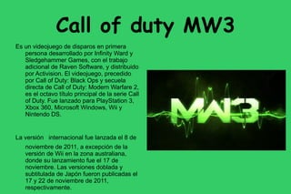 Call of duty MW3
Es un videojuego de disparos en primera
   persona desarrollado por Infinity Ward y
   Sledgehammer Games, con el trabajo
   adicional de Raven Software, y distribuido
   por Activision. El videojuego, precedido
   por Call of Duty: Black Ops y secuela
   directa de Call of Duty: Modern Warfare 2,
   es el octavo título principal de la serie Call
   of Duty. Fue lanzado para PlayStation 3,
   Xbox 360, Microsoft Windows, Wii y
   Nintendo DS.


La versión internacional fue lanzada el 8 de
   noviembre de 2011, a excepción de la
   versión de Wii en la zona australiana,
   donde su lanzamiento fue el 17 de
   noviembre. Las versiones doblada y
   subtitulada de Japón fueron publicadas el
   17 y 22 de noviembre de 2011,
   respectivamente.
 