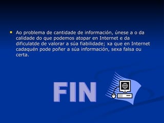 Ao problema de cantidade de información, únese a o da calidade do que podemos atopar en Internet e da dificulatde de valorar a súa fiabilidade; xa que en Internet cadaquén pode poñer a súa información, sexa falsa ou certa. FIN 