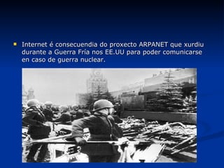 Internet é consecuendia do proxecto ARPANET que xurdiu durante a Guerra Fría nos EE.UU para poder comunicarse en caso de guerra nuclear. 