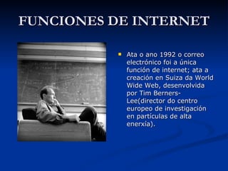 FUNCIONES DE INTERNET Ata o ano 1992 o correo electrónico foi a única función de internet; ata a creación en Suiza da World Wide Web, desenvolvida por Tim Berners-Lee(director do centro europeo de investigación en partículas de alta enerxía). 