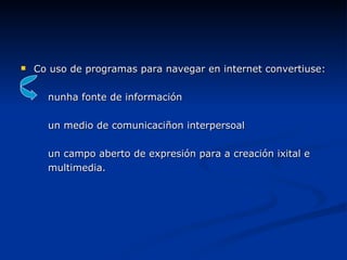 Co uso de programas para navegar en internet convertiuse:  nunha fonte de información un medio de comunicaciñon interpersoal un campo aberto de expresión para a creación ixital e  multimedia. 