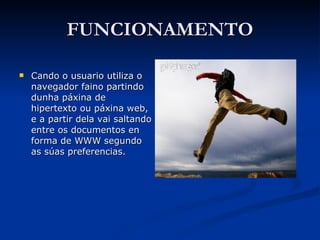 FUNCIONAMENTO Cando o usuario utiliza o navegador faino partindo dunha páxina de hipertexto ou páxina web, e a partir dela vai saltando entre os documentos en forma de WWW segundo as súas preferencias. 