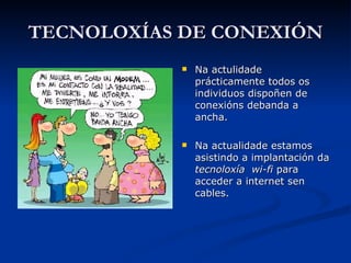 TECNOLOXÍAS DE CONEXIÓN Na actulidade prácticamente todos os individuos dispoñen de conexións debanda a ancha. Na actualidade estamos asistindo a implantación da  tecnoloxía  wi-fi  para acceder a internet sen cables. 