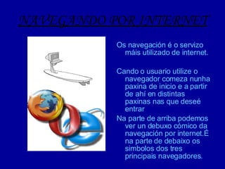 NAVEGANDO POR INTERNET Os navegación é o servizo máis utilizado de internet. Cando o usuario utilize o navegador comeza nunha paxina de inicio e a partir de ahí en distintas paxinas nas que deseé entrar Na parte de arriba podemos ver un debuxo cómico da navegación por internet.É na parte de debaixo os simbolos dos tres principais navegadores. 
