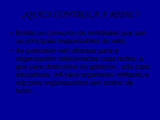 ¿QUEN CONTROLA A REDE ? Existe un conxunto de entidades que son os principais responsables da web. As extensión net utilizase para a organización relacionadas coas redes, a gov para direccións do goberno , edu para educativas, mil para organismo militares e org para organizacións sen animo de lucro. 