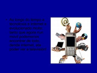 Ao longo do tempo a tecnoloxia e internet a evolucionado moito; tanto que agora nun movil podemonos encontrar de todo, dende internet, ata poder ver a televisión! 