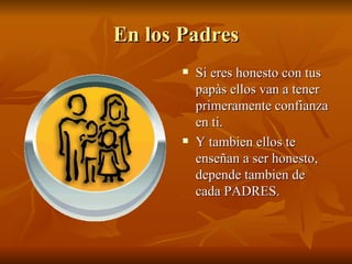 En los Padres Si eres honesto con tus papàs ellos van a tener primeramente confianza en ti. Y tambien ellos te enseñan a ser honesto, depende tambien de cada PADRES. 