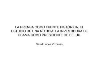 LA PRENSA COMO FUENTE HISTÓRICA. EL ESTUDIO DE UNA NOTICIA: LA INVESTIDURA DE OBAMA COMO PRESIDENTE DE EE. UU. David López Vizcaíno. 