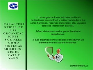 CARACTERISTICAS DE LAS ORGANIZACIONES SOCIALES COMO SISTEMAS ABIERTOS,  SEGÚN KATZ Y KAHN . 1-  Las organizaciones sociales no tienen limitaciones de amplitud y están vinculadas a los seres humanos, recursos materiales, etc.  Aunque estos no interactúen entre si.  2-Son sistemas creados por el hombre e imperfectos.  3- Las organizaciones sociales constituyen un sistema formalizado de funciones  LISANDRO MORILLO 