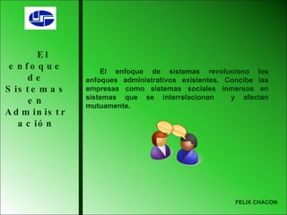 El enfoque de Sistemas en Administración El enfoque de sistemas revoluciono los enfoques administrativos existentes. Concibe las empresas como sistemas sociales inmersos en sistemas que se interrelacionan  y afectan mutuamente. FELIX CHACON 