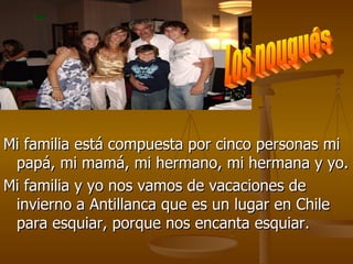 Mi familia está compuesta por cinco personas mi papá, mi mamá, mi hermano, mi hermana y yo. Mi familia y yo nos vamos de vacaciones de invierno a Antillanca que es un lugar en Chile para esquiar, porque nos encanta esquiar. Los nougués 