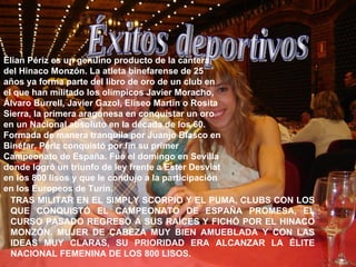 Éxitos deportivos Élian Périz es un genuino producto de la cantera del Hinaco Monzón. La atleta binefarense de 25 años ya forma parte del libro de oro de un club en el que han militado los olímpicos Javier Moracho, Álvaro Burrell, Javier Gazol, Eliseo Martín o Rosita Sierra, la primera aragonesa en conquistar un oro en un Nacional absoluto en la década de los 60. Formada de manera tranquila por Juanjo Blasco en Binéfar, Périz conquistó por fin su primer Campeonato de España. Fue el domingo en Sevilla donde logró un triunfo de ley frente a Ester Desviat en los 800 lisos y que le condujo a la participación en los Europeos de Turín.   TRAS MILITAR EN EL SIMPLY SCORPIO Y EL PUMA, CLUBS CON LOS QUE CONQUISTÓ EL CAMPEONATO DE ESPAÑA PROMESA, EL CURSO PASADO REGRESÓ A SUS RAÍCES Y FICHÓ POR EL HINACO MONZÓN. MUJER DE CABEZA MUY BIEN AMUEBLADA Y CON LAS IDEAS MUY CLARAS, SU PRIORIDAD ERA ALCANZAR LA ÉLITE NACIONAL FEMENINA DE LOS 800 LISOS.  