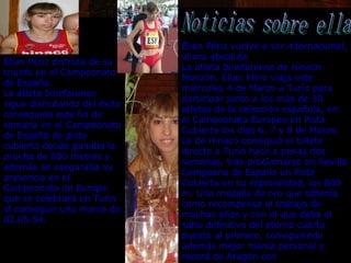 Noticias sobre ella Élian Périz disfruta de su triunfo en el Campeonato de España.  La atleta binefarense sigue disfrutando del éxito conseguido este fin de semana en el Campeonato de España de pista cubierta donde ganaba la prueba de 800 metros y además se aseguraba su presencia en el Campeonato de Europa que se celebrará en Turín al conseguir una marca de 02.05.54.                                 Élian Périz vuelve a ser internacional, ahora absoluta  La atleta binefarense de Hinaco Monzón, Élian Périz viaja este miércoles 4 de Marzo a Turín para participar junto a los más de 30 atletas de la selección española, en el Campeonato Europeo en Pista Cubierta los días 6, 7 y 8 de Marzo. La de Hinaco consiguió el billete directo a Turín hace a penas dos semanas, tras proclamarse en Sevilla Campeona de España en Pista Cubierta en su especialidad, los 800 m. Una medalla de oro que obtenía como recompensa al trabajo de muchos años y con el que daba el salto definitivo del eterno cuarto puesto al primero, consiguiendo además mejor marca personal y record de Aragón con                              