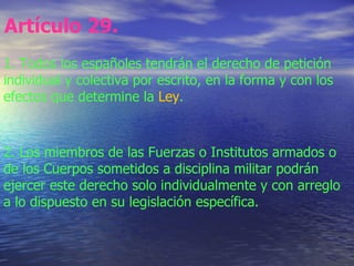 Artículo 29.   1. Todos los españoles tendrán el derecho de petición individual y colectiva por escrito, en la forma y con...