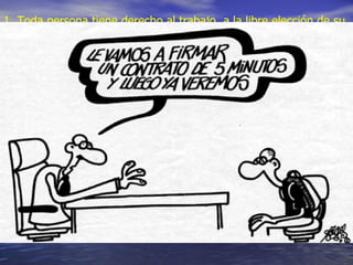 Artículo 23 Derecho al trabajo 1. Toda persona tiene derecho al trabajo, a la libre elección de su trabajo, a condiciones equitativas y satisfactorias de trabajo y a la protección contra el desempleo. 2. Toda persona tiene derecho, sin discriminación alguna, a igual salario por trabajo igual 3. Toda persona que trabaja tiene derecho a una remuneración equitativa y satisfactoria, que le asegure, así como a su familia, una existencia conforme a la dignidad humana y que será completada, en caso necesario, por cualesquiera otros medios de protección social. 4. Toda persona tiene derecho a fundar sindicatos y a sindicarse para la defensa de sus intereses.  