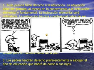Artículo 26   Derecho  a la educación 1. Toda pesona tiene derecho a la educación. La educación debe ser gratuita, al menos en lo concerniente a la instrucción elemental y fundamental. La instrucción elemental será obligatoria. La instrucción técnica y profesional habrá de ser generalizada; el acceso a los estudios superiores será igual para todos, en función de los méritos respectivos.  2. La educación tendrá por objeto el pleno desarrollo de la personalidad humana y el fortalecimiento del respeto a los derechos humanos y a las libertades fundamentales; favorecerá la comprensión, la tolerancia y la amistad entre todas las naciones y todos los grupos étnicos y religiosos; y promoverá el desarrollo de las actividades de las Naciones Unidas para el mantenimiento de la paz.  3. Los padres tendrán derecho preferentemente a escoger el tipo de educación que habrá de darse a sus hijos.  