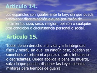 Artículo 14. Los españoles son iguales ante la Ley, sin que pueda prevalecer discriminación alguna por razón de  nacimiento, raza, sexo, religión, opinión o cualquier otra condición o circunstancia personal o social.   Artículo 15. Todos tienen derecho a la vida y a la integridad física y moral, sin que, en ningún caso, puedan ser sometidos a tortura ni a penas o tratos inhumanos o degradantes. Queda abolida la pena de muerte, salvo lo que puedan disponer las Leyes penales militares para tiempos de guerra. 