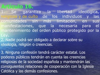 Artículo 16.   1. Se garantiza la libertad ideol ó gica,  religiosa y de culto  de los individuos y las comunidades sin m á s limitaci ó n, en sus manifestaciones, que la necesaria para el mantenimiento del orden p ú blico protegido por la Ley. 2. Nadie podrá ser obligado a declarar sobre su ideología, religión o creencias. 3. Ninguna confesión tendrá carácter estatal. Los poderes públicos tendrán en cuenta las creencias religiosas de la sociedad española y mantendrán las consiguientes relaciones de cooperación con la Iglesia Católica y las demás confesiones.   