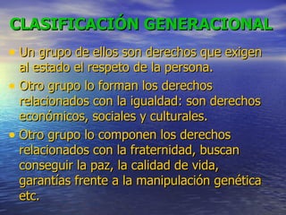 CLASIFICACIÓN GENERACIONAL   Un grupo de ellos son derechos que exigen al estado el respeto de la persona. Otro grupo lo forman los derechos relacionados con la igualdad: son derechos económicos, sociales y culturales. Otro grupo lo componen los derechos relacionados con la fraternidad, buscan conseguir la paz, la calidad de vida, garantías frente a la manipulación genética etc. 