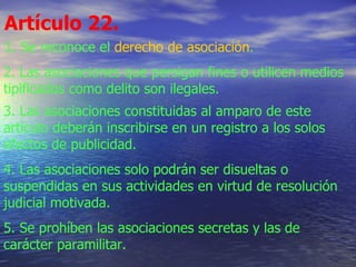 Artículo 22.   1. Se reconoce el  derecho de asociación . 2. Las asociaciones que persigan fines o utilicen medios tipificados como delito son ilegales. 3. Las asociaciones constituidas al amparo de este artículo deberán inscribirse en un registro a los solos efectos de publicidad. 4. Las asociaciones solo podrán ser disueltas o suspendidas en sus actividades en virtud de resolución judicial motivada. 5. Se prohíben las asociaciones secretas y las de carácter paramilitar. 