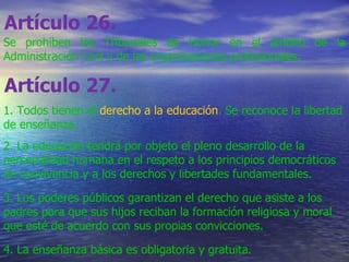 Artículo 26.   Se prohiben los Tribunales de Honor en el ámbito de la Administración Civil y de las organizaciones profesionales. Artículo 27.   1. Todos tienen el  derecho a la educación . Se reconoce la libertad de enseñanza. 2. La educación tendrá por objeto el pleno desarrollo de la personalidad humana en el respeto a los principios democráticos de convivencia y a los derechos y libertades fundamentales. 3. Los poderes públicos garantizan el derecho que asiste a los padres para que sus hijos reciban la formación religiosa y moral que esté de acuerdo con sus propias convicciones. 4. La enseñanza básica es obligatoria y gratuita. 