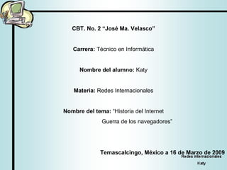 CBT. No. 2 “José Ma. Velasco” Carrera:  Técnico en Informática Nombre del alumno:  Katy Materia:  Redes Internacionales Nombre del tema:  “Historia del Internet   Guerra de los navegadores” Temascalcingo, México a 16 de Marzo de 2009 