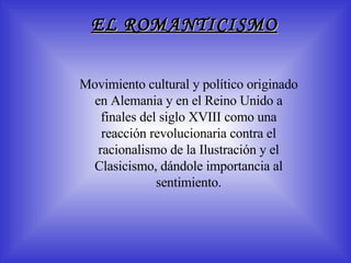 EL ROMANTICISMO M ovimiento cultural y político originado en Alemania y en el Reino Unido a finales del siglo XVIII como una reacción revolucionaria contra el racionalismo de la Ilustración y el Clasicismo, dándole importancia al sentimiento. 