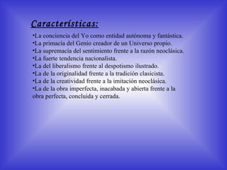 Características: La conciencia del Yo como entidad autónoma y fantástica.  La primacía del Genio creador de un Universo propio.  La supremacía del sentimiento frente a la razón neoclásica. La fuerte tendencia nacionalista. La del liberalismo frente al despotismo ilustrado. La de la originalidad frente a la tradición clasicista. La de la creatividad frente a la imitación neoclásica. La de la obra imperfecta, inacabada y abierta frente a la obra perfecta, concluida y cerrada. 