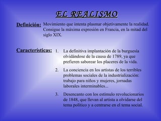 EL REALISMO M o v imiento que intenta plasmar objetivamente la realidad . C onsigue la máxima expresión en Francia, en la mitad del siglo XIX. Definición: Características: La definitiva implantación de la burguesía olvidándose de la causa de 1789, ya que prefieren saborear los placeres de la vida.  La conciencia en los artistas de los terribles problemas sociales de la industrialización: trabajo para niños y mujeres, jornadas laborales interminables...  Desencanto con los estímulo revolucionarios de 1848, que llevan al artista a olvidarse del tema político y a centrarse en el tema social. 