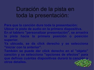 Para que la canción dure toda la presentación: Ubicar la pista de audio en la primera diapositiva. En el tablero "personalizar presentación", se arrastra la pista hacia la primera posición o posición superior. Ya ubicada, se da click derecho y se selecciona "iniciar con la anterior".  También se puede dar click derecho en el "objeto" canción y se selecciona "opciones de efectos" para que definas cuántas diapositivas durará la canción y otros detalles.  Duración de la pista en toda la presentación: 