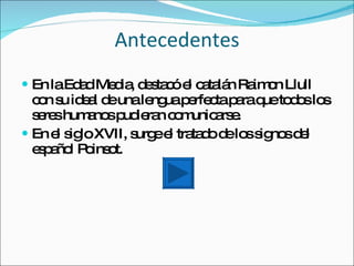 Antecedentes
 En laEd dMe ia d s c e c ta n Ra o Llull
         a   d , e ta ó l a lá    im n
  c n s id a d unale uap rfe tap raq to o lo
   o u el e         ng e c a ue d s s
  s re hum no p ie n c m a e
   e s     a s ud ra o unic rs .
 En e s loXVII, s ee tra d d lo s no d l
      l ig        urg l ta o e s ig s e
  e p ño P ins t.
   sa l o o
 
