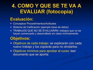 4. COMO Y QUE SE TE VA A EVALUAR (fotocopia) Evaluación: Conceptos/ Procedimientos/Actitudes Sistema de Calificación (ejemplo base de datos) TRABAJOS QUE NO SE EVALUARÁN: trabajos que no se hayan comenzado y desarrollado en clase mínimamente.  Objetivos: Objetivos de cada trabajo : se explicarán con cada nuevo trabajo y los copiarás para no olvidarlos. Objetivos mínimos para aprobar el curso : leer documento que se aporta. 