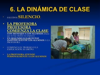 6. LA DINÁMICA DE CLASE SALUDOS/ SILENCIO . LA PROFESORA PROFESORA   COMIENZA LA CLASE  CON MENSAJES A   LOS ALUMNOS  (Hasta que no hay silencio no empiezo) EN  SEGUNDO LUGAR  DUDAS INDIVIDUALES DE LOS   ALUMNOS  A LA PROFESORA. COMIENZA EL TRABAJO O LA EXPLICACIÓN AL GRUPO. LA PROFESORA ATIENDE PERSONALMENTE A LOS ALUMNOS 