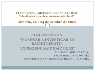 COMUNICACIÓN: “ ENSEÑAR A INVESTIGAR EN BACHILLERATO.  EXPERIENCIAS DIDÁCTICAS” Mª ISABEL MOLINA CABA, PROFESORA DE FILOSOFÍA IES “TURANIANA”, ROQUETAS DE MAR - ALMERÍA VI Congreso Internacional de AUDEM: “Identidades femeninas en un mundo plural”    Almería, 22 a 24 de octubre de 2009   