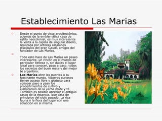 Establecimiento Las Marias Desde el punto de vista arquitectónico, además de la emblemática casa de estilo neocolonial, es muy interesante la visita a la capilla de singular diseño, realizada por artistas catalanes discípulos del gran Gaudí, amigos del fundador de Las Marías.  Todo esto hace de Las Marías un paseo interesante, un rincón en el mundo de particular belleza y, sin dudas el lugar ideal para conocer, paso a paso, todos los secretos del buen mate y del mejor té argentino. Las Marías  abre las puertas a su fascinante mundo. Viajeros curiosos tienen acceso libre y gratuito para conocer paso a paso los procedimientos de cultivo y elaboración de la yerba mate y té. También es posible apreciar el antiguo casco de la estancia, que data de principios del siglo pasado. La rica fauna y la flora del lugar son una atracción en sí misma. 