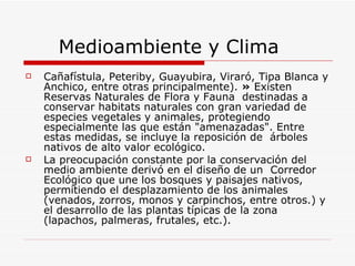 Medioambiente y Clima Cañafístula, Peteriby, Guayubira, Viraró, Tipa Blanca y Anchico, entre otras principalmente).  »  Existen Reservas Naturales de Flora y Fauna  destinadas a conservar habitats naturales con gran variedad de especies vegetales y animales, protegiendo especialmente las que están "amenazadas". Entre estas medidas, se incluye la reposición de  árboles nativos de alto valor ecológico.  La preocupación constante por la conservación del medio ambiente derivó en el diseño de un  Corredor Ecológico que une los bosques y paisajes nativos, permitiendo el desplazamiento de los animales (venados, zorros, monos y carpinchos, entre otros.) y el desarrollo de las plantas típicas de la zona (lapachos, palmeras, frutales, etc.). 