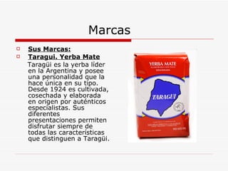 Marcas Sus Marcas: Taragui. Yerba Mate Taragüi es la yerba líder en la Argentina y posee una personalidad que la hace única en su tipo. Desde 1924 es cultivada, cosechada y elaborada en origen por auténticos especialistas. Sus diferentes presentaciones permiten disfrutar siempre de todas las características que distinguen a Taragüi. 