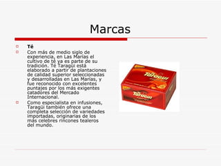 Marcas Té Con más de medio siglo de experiencia, en Las Marías el cultivo de té ya es parte de su tradición. Té Taragüi está elaborado a partir de plantaciones de calidad superior seleccionadas y desarrolladas en Las Marías, y fue reconocido con excelentes puntajes por los más exigentes catadores del Mercado Internacional. Como especialista en infusiones, Taragüi también ofrece una completa selección de variedades importadas, originarias de los más celebres rincones tealeros del mundo. 