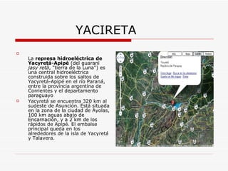 YACIRETA La  represa hidroeléctrica de Yacyretá-Apipé  (del guaraní  jasy retã , "tierra de la Luna") es una central hidroeléctrica construida sobre los saltos de Yacyretá-Apipé en el río Paraná, entre la provincia argentina de Corrientes y el departamento paraguayo  Yacyretá se encuentra 320 km al sudeste de Asunción. Está situada en la zona de la ciudad de Ayolas, 100 km aguas abajo de Encarnación, y a 2 km de los rápidos de Apipé. El embalse principal queda en los alrededores de la isla de Yacyretá y Talavera. 