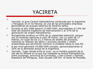YACIRETA Yaciretá, la gran Central Hidroeléctrica construida por la Argentina y Paraguay en el río Paraná, es una de las principales empresas generadoras de energía eléctrica de América latina. Durante el año 2006 generó 13.000 GWh, equivalentes al 13% del total del Sistema Argentino de interconexión y al 37% de la generación de origen hidroeléctrico. Actualmente produce un 65% de su capacidad potencial, porque sus 20 turbinas operaran a cota 78 msnm, con un salto de 17 metros, en lugar de los 21,3 metros de diseño del proyecto, mientras se realizan las obras y acciones sociales y medio ambientales que permitirán recrecer el embalse hasta la cota 83. A ese nivel generará 19.680 GWh anuales, aproximadamente el 25% de la demanda actual de la Argentina. Yaciretá, “lugar donde brilla la luna”, es el nombre guaraní de la isla del río Paraná en la que fue instalada la central hidroeléctrica, entre Ituzaingo, provincia de Corrientes, y San Cosme y Damian, Republica del Paraguay. Esta situada 220 Km. Al oeste de Posadas. 