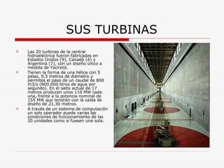 SUS TURBINAS Las 20 turbinas de la central hidroeléctrica fueron fabricadas en Estados Unidos (9), Canadá (4) y Argentina (7), con un diseño único a medida de Yaciretá. Tienen la forma de una hélice con 5 palas, 9,5 metros de diámetro y permites el paso de un caudal de 800 m3/s (800.000 litros de agua por segundo). En el salto actual de 17 metros producen unos 110 MW cada una, frente a la potencia nominal de 155 MW que tendrán con la caída de diseño de 21,30 metros. A través de un sistema de computación un solo operador puede varias las condiciones de funcionamiento de las 20 unidades como si fuesen una sola. 