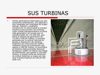 SUS TURBINAS Veinte generadores fabricados por dos consorcios empresarios, uno japonés y otro integrado por empresas de origen alemán, italiano y brasileño, transforman en electricidad la energía mecánica que proveen las turbinas. Cada unidad hidrogeneradora (turbina más generador) se vincula con un transformador de 172.500 KW, que eleva la tensión de generación de 13.200 a 500.00 Voltios. La energía generada por la central Yaciretá es puesta a disposición del Sistema Argentino de Interconexión (SADI) mediante líneas de transmisión que operan a 500.00 Voltios. El suministro al Sistema Interconectado Nacional Paraguayo (SINP) se realiza con líneas de transmisión que operan a 220.000 Voltios; el enlace entre las tensiones de ambos Sistemas se logra con dos auto transformadores de 250.00 KW cada uno. 