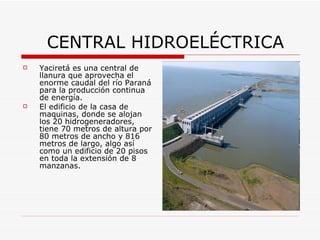 CENTRAL HIDROELÉCTRICA Yaciretá es una central de llanura que aprovecha el enorme caudal del río Paraná para la producción continua de energía.  El edificio de la casa de maquinas, donde se alojan los 20 hidrogeneradores, tiene 70 metros de altura por 80 metros de ancho y 816 metros de largo, algo así como un edificio de 20 pisos en toda la extensión de 8 manzanas. 