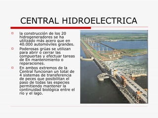 CENTRAL HIDROELECTRICA la construcción de los 20 hidrogeneradores se ha utilizado más acero que en 40.000 automóviles grandes. Poderosas grúas se utilizan para abrir o cerrar las compuertas y efectuar tareas de En mantenimiento o reparaciones.  En ambos extremos de la Central funcionan un total de 4 sistemas de transferencia de peces que posibilitan el paso de todas las especies permitiendo mantener la continuidad biológica entre el río y el lago. 