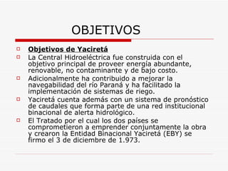 OBJETIVOS Objetivos de Yaciretá La Central Hidroeléctrica fue construida con el objetivo principal de proveer energía abundante, renovable, no contaminante y de bajo costo. Adicionalmente ha contribuido a mejorar la navegabilidad del río Paraná y ha facilitado la implementación de sistemas de riego. Yaciretá cuenta además con un sistema de pronóstico de caudales que forma parte de una red institucional binacional de alerta hidrológico. El Tratado por el cual los dos países se comprometieron a emprender conjuntamente la obra y crearon la Entidad Binacional Yaciretá (EBY) se firmo el 3 de diciembre de 1.973. 