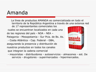 Amanda La línea de productos AMANDA es comercializada en todo el territorio de la República Argentina a través de una extensa red de 17 representantes comerciales los cuales se encuentran localizados en cada una  de las regiones del país - NOA - NEA –  Patagonia - Mesopotamia - Sur Pcia. de Bs. As. - Costa Atlántica - Cap. Federal - GBA,  asegurando la presencia y distribución de  nuestros productos en todos los canales que integran la cadena comercial - mayoristas - distribuidores - autoservicios - almacenes - est. De servicio - drugstores - supermercados - hipermercados.  