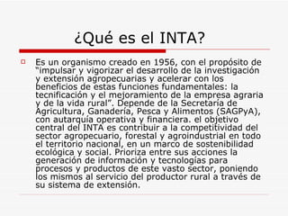 ¿Qué es el INTA? Es un organismo creado en 1956, con el propósito de “impulsar y vigorizar el desarrollo de la investigación y extensión agropecuarias y acelerar con los beneficios de estas funciones fundamentales: la tecnificación y el mejoramiento de la empresa agraria y de la vida rural”. Depende de la Secretaría de Agricultura, Ganadería, Pesca y Alimentos (SAGPyA), con autarquía operativa y financiera. el objetivo central del INTA es contribuir a la competitividad del sector agropecuario, forestal y agroindustrial en todo el territorio nacional, en un marco de sostenibilidad ecológica y social. Prioriza entre sus acciones la generación de información y tecnologías para procesos y productos de este vasto sector, poniendo los mismos al servicio del productor rural a través de su sistema de extensión.  