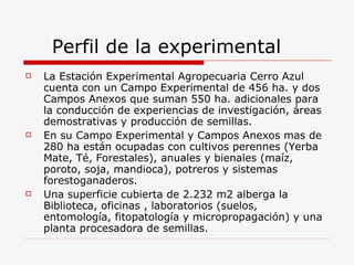 Perfil de la experimental  La Estación Experimental Agropecuaria Cerro Azul cuenta con un Campo Experimental de 456 ha. y dos Campos Anexos que suman 550 ha. adicionales para la conducción de experiencias de investigación, áreas demostrativas y producción de semillas.  En su Campo Experimental y Campos Anexos mas de 280 ha están ocupadas con cultivos perennes (Yerba Mate, Té, Forestales), anuales y bienales (maíz, poroto, soja, mandioca), potreros y sistemas forestoganaderos.  Una superficie cubierta de 2.232 m2 alberga la Biblioteca, oficinas , laboratorios (suelos, entomología, fitopatología y micropropagación) y una planta procesadora de semillas.  