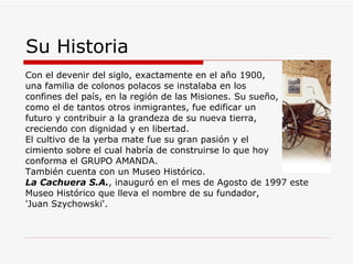 Su Historia Con el devenir del siglo, exactamente en el año 1900, una familia de colonos polacos se instalaba en los  confines del país, en la región de las Misiones. Su sueño,  como el de tantos otros inmigrantes, fue edificar un  futuro y contribuir a la grandeza de su nueva tierra, creciendo con dignidad y en libertad. El cultivo de la yerba mate fue su gran pasión y el  cimiento sobre el cual habría de construirse lo que hoy conforma el GRUPO AMANDA.  También cuenta con un Museo Histórico. La Cachuera S.A. , inauguró en el mes de Agosto de 1997 este Museo Histórico que lleva el nombre de su fundador, 'Juan Szychowski'. 