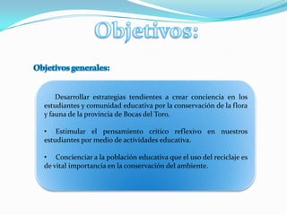 Objetivos:Objetivos generales:      Desarrollar estrategias tendientes a crear conciencia en los estudiantes y comunidad educativa por la conservación de la flora y fauna de la provincia de Bocas del Toro.     Estimular el pensamiento crítico reflexivo en nuestros estudiantes por medio de actividades educativa.